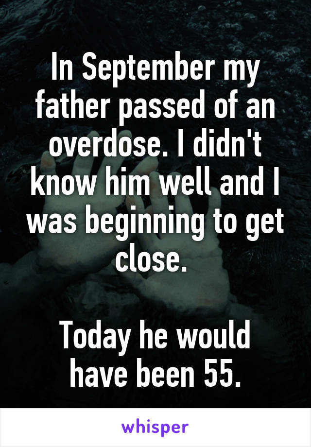 In September my father passed of an overdose. I didn't know him well and I was beginning to get close. 

Today he would have been 55.
