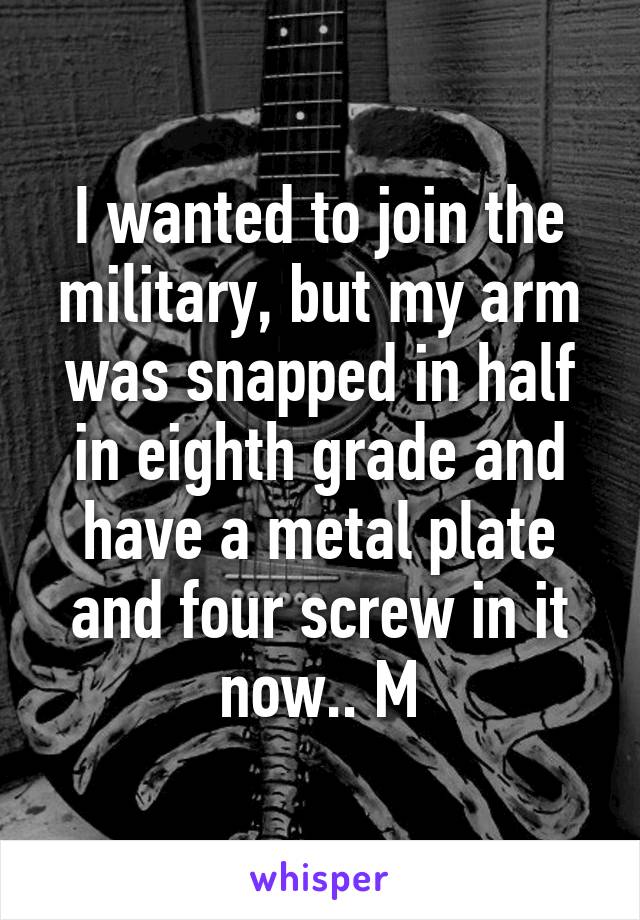 I wanted to join the military, but my arm was snapped in half in eighth grade and have a metal plate and four screw in it now.. M