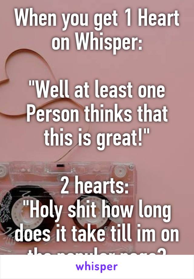When you get 1 Heart on Whisper:

"Well at least one Person thinks that this is great!"

2 hearts: 
"Holy shit how long does it take till im on the popular page?