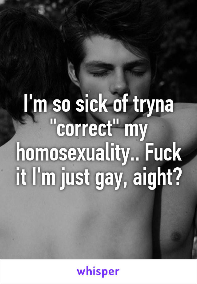 I'm so sick of tryna "correct" my homosexuality.. Fuck it I'm just gay, aight?