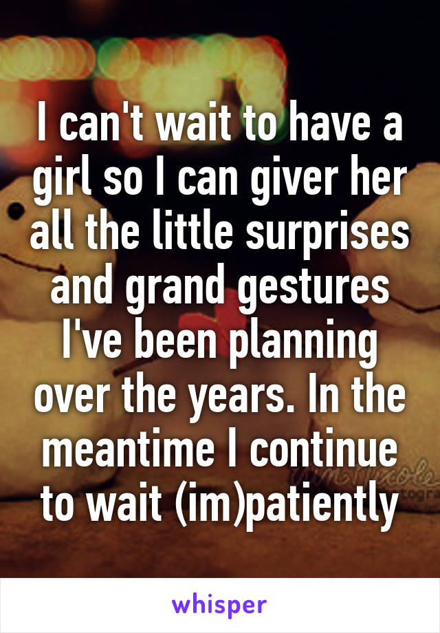 I can't wait to have a girl so I can giver her all the little surprises and grand gestures I've been planning over the years. In the meantime I continue to wait (im)patiently
