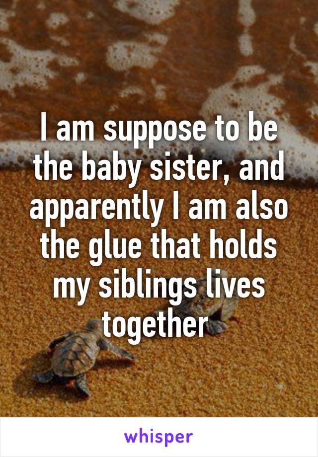 I am suppose to be the baby sister, and apparently I am also the glue that holds my siblings lives together 