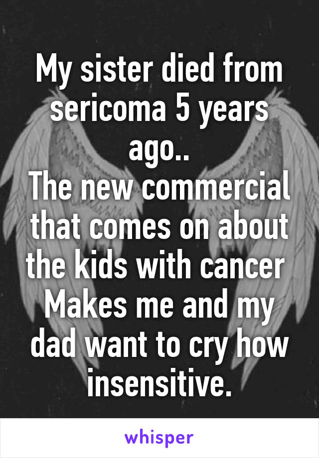 My sister died from sericoma 5 years ago..
The new commercial that comes on about the kids with cancer 
Makes me and my dad want to cry how insensitive.
