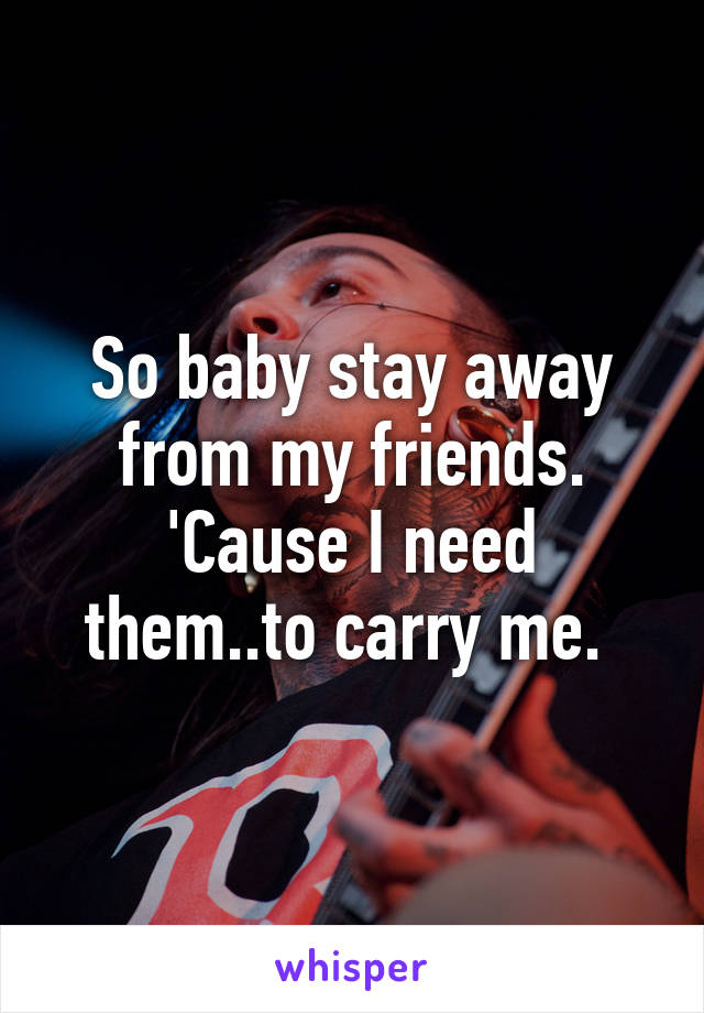 So baby stay away from my friends. 'Cause I need them..to carry me. 