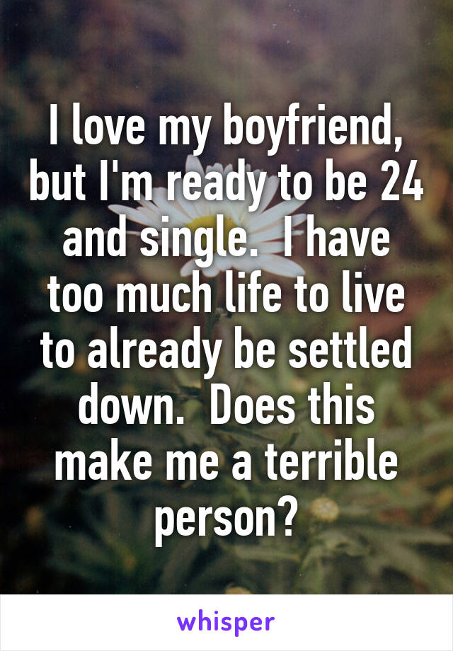 I love my boyfriend, but I'm ready to be 24 and single.  I have too much life to live to already be settled down.  Does this make me a terrible person?