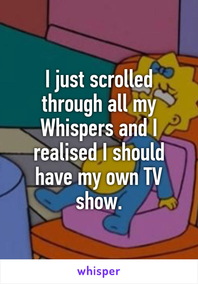 I just scrolled through all my Whispers and I realised I should have my own TV show.