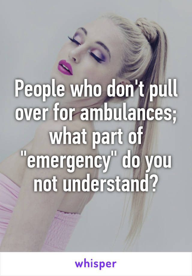 People who don't pull over for ambulances; what part of "emergency" do you not understand?