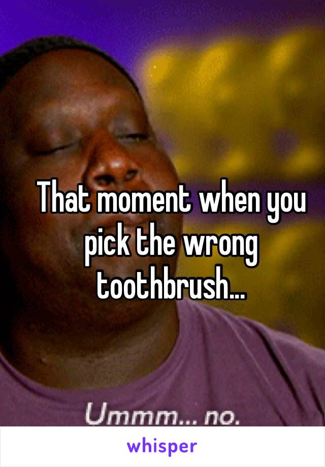That moment when you pick the wrong toothbrush...
