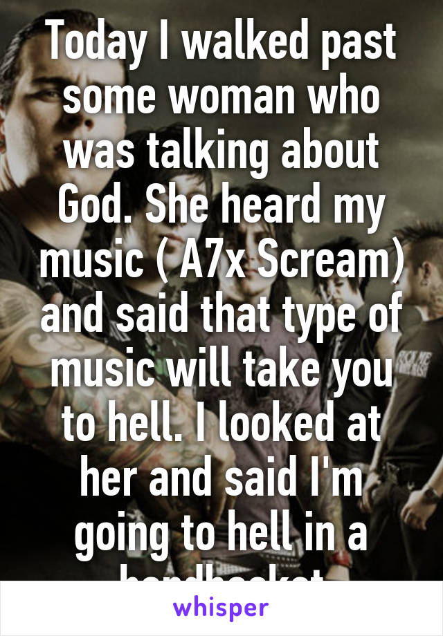 Today I walked past some woman who was talking about God. She heard my music ( A7x Scream) and said that type of music will take you to hell. I looked at her and said I'm going to hell in a handbasket
