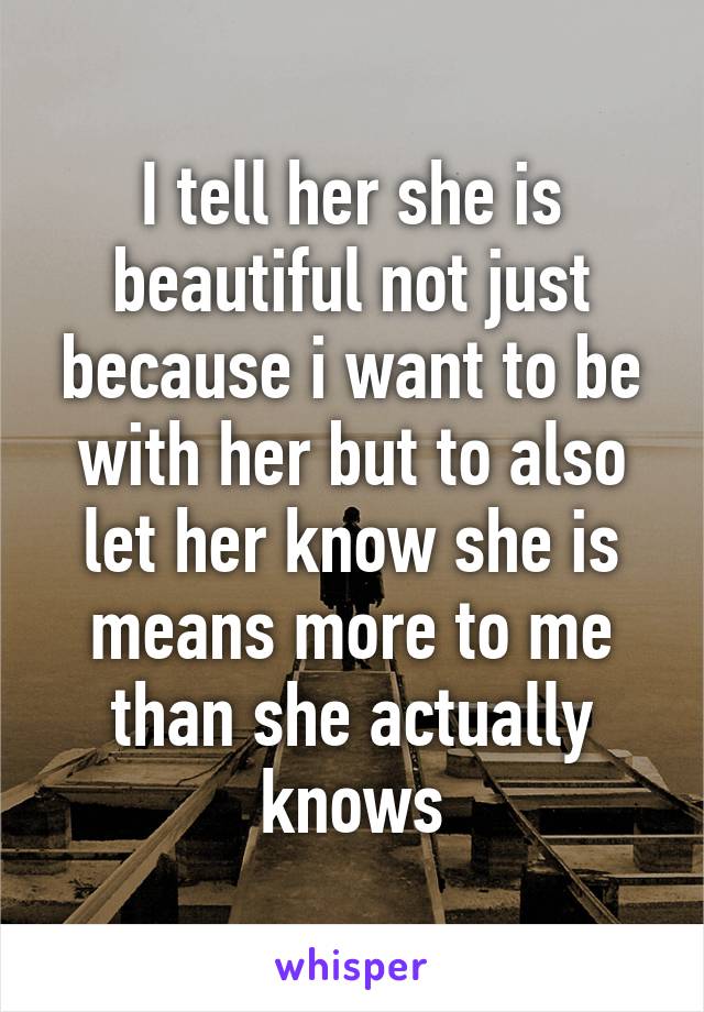 I tell her she is beautiful not just because i want to be with her but to also let her know she is means more to me than she actually knows