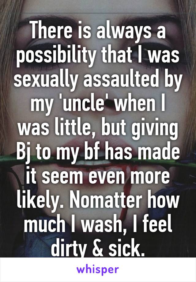 There is always a possibility that I was sexually assaulted by my 'uncle' when I was little, but giving Bj to my bf has made it seem even more likely. Nomatter how much I wash, I feel dirty & sick.