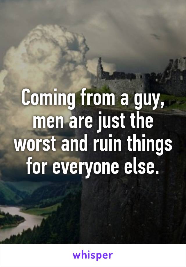 Coming from a guy, men are just the worst and ruin things for everyone else.