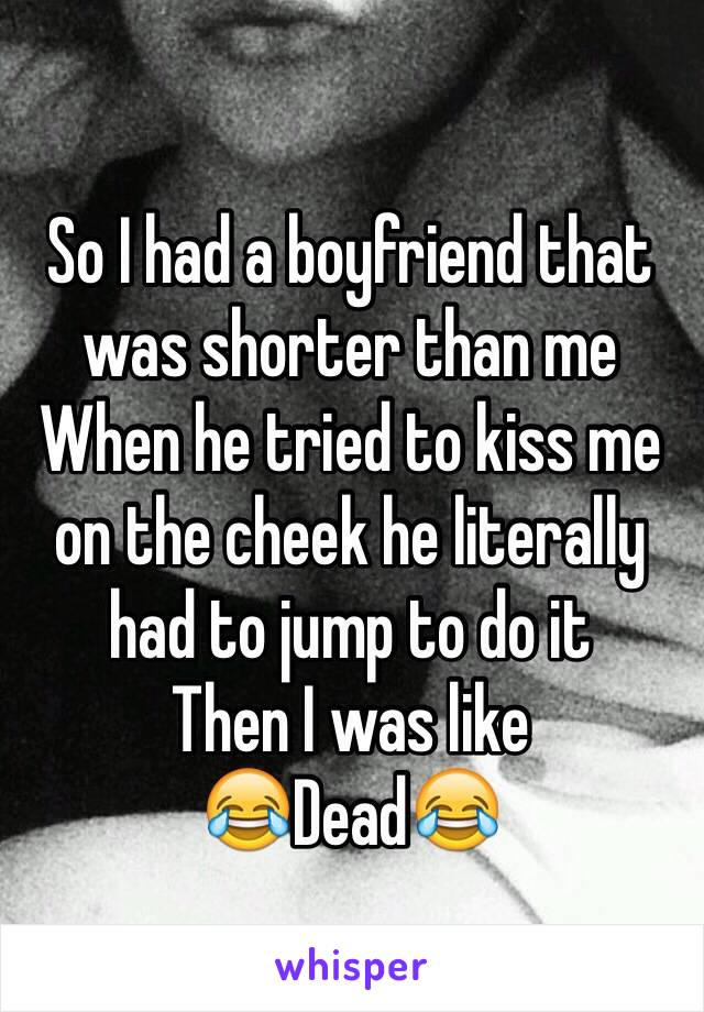 So I had a boyfriend that was shorter than me
When he tried to kiss me on the cheek he literally had to jump to do it
Then I was like 
😂Dead😂