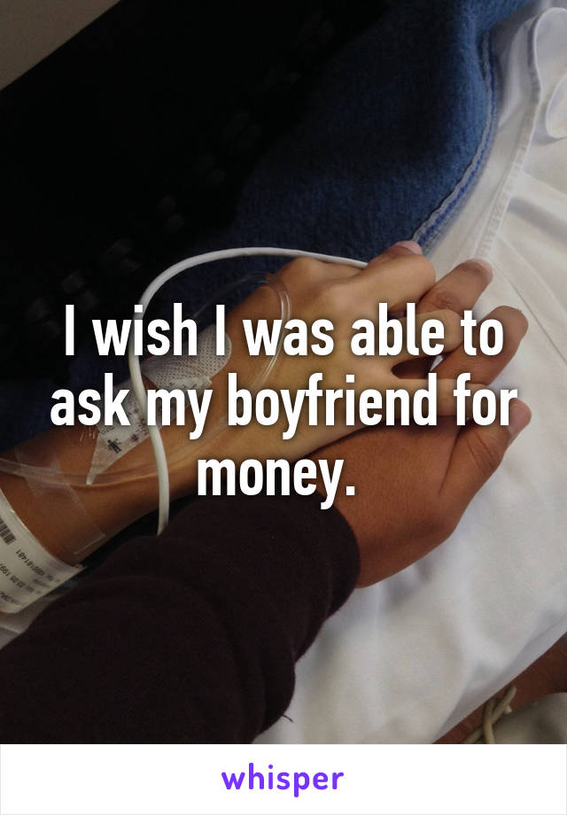 I wish I was able to ask my boyfriend for money. 