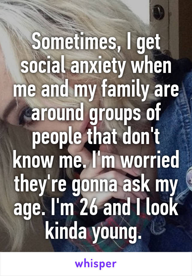 Sometimes, I get social anxiety when me and my family are around groups of people that don't know me. I'm worried they're gonna ask my age. I'm 26 and I look kinda young. 