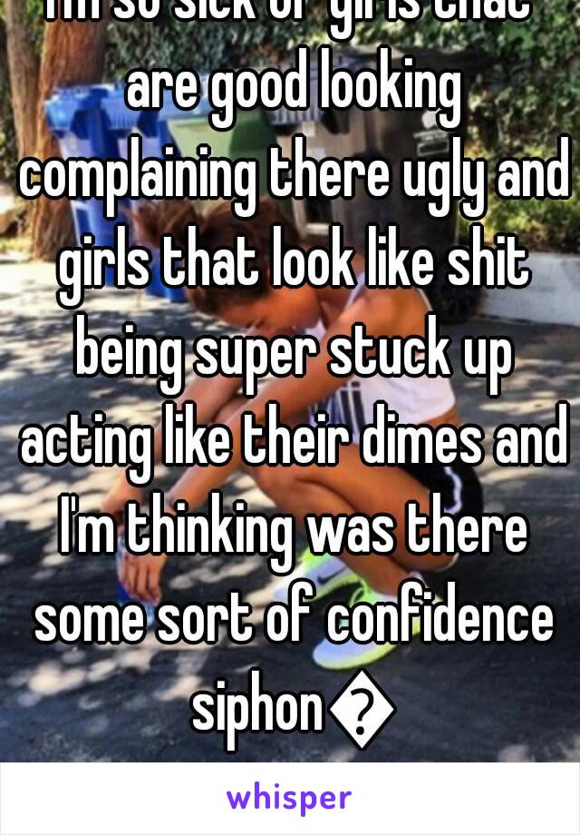 I'm so sick of girls that are good looking complaining there ugly and girls that look like shit being super stuck up acting like their dimes and I'm thinking was there some sort of confidence siphon😂