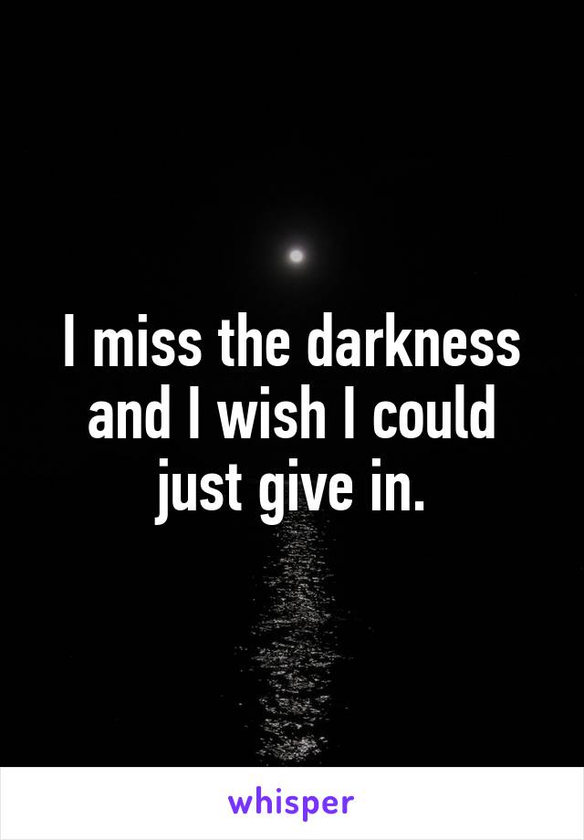 I miss the darkness and I wish I could just give in.