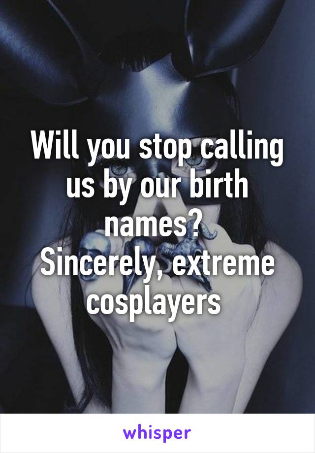 Will you stop calling us by our birth names? 
Sincerely, extreme cosplayers 