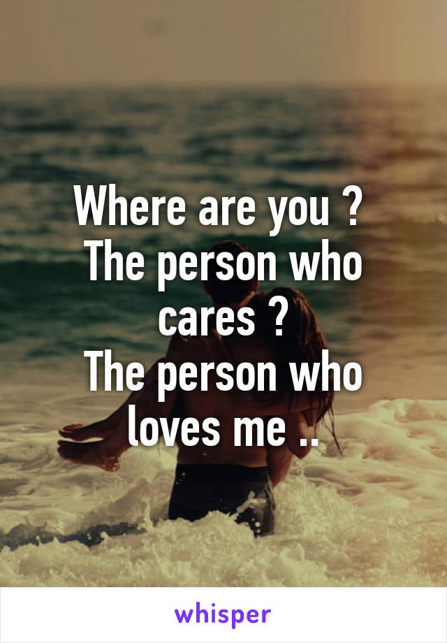 Where are you ? 
The person who cares ?
The person who loves me ..