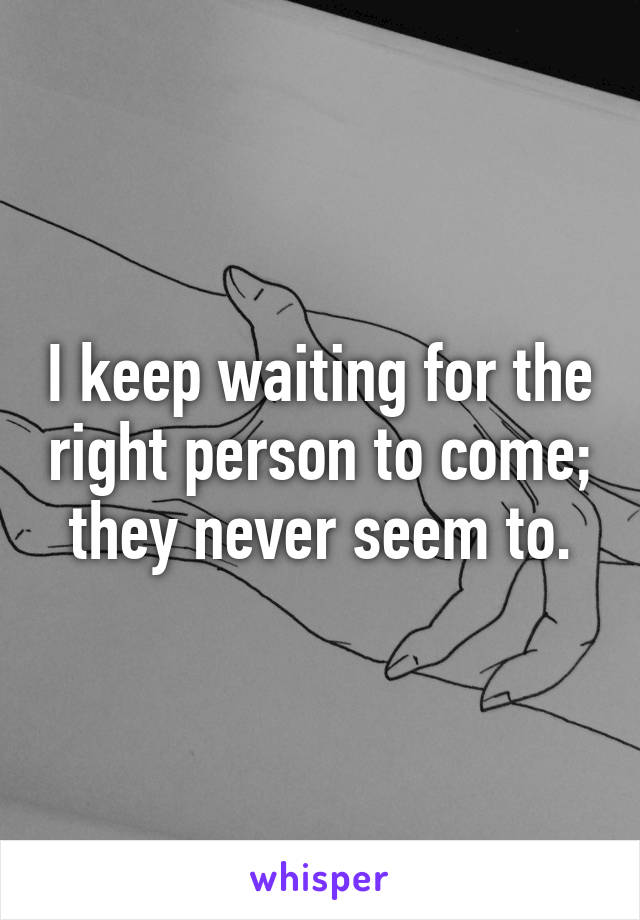 I keep waiting for the right person to come; they never seem to.