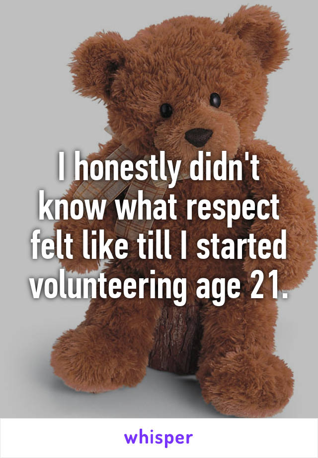 I honestly didn't know what respect felt like till I started volunteering age 21.