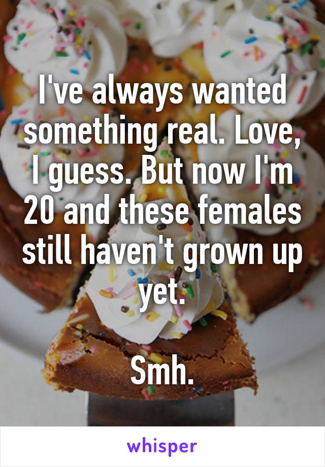 I've always wanted something real. Love, I guess. But now I'm 20 and these females still haven't grown up yet.

Smh.