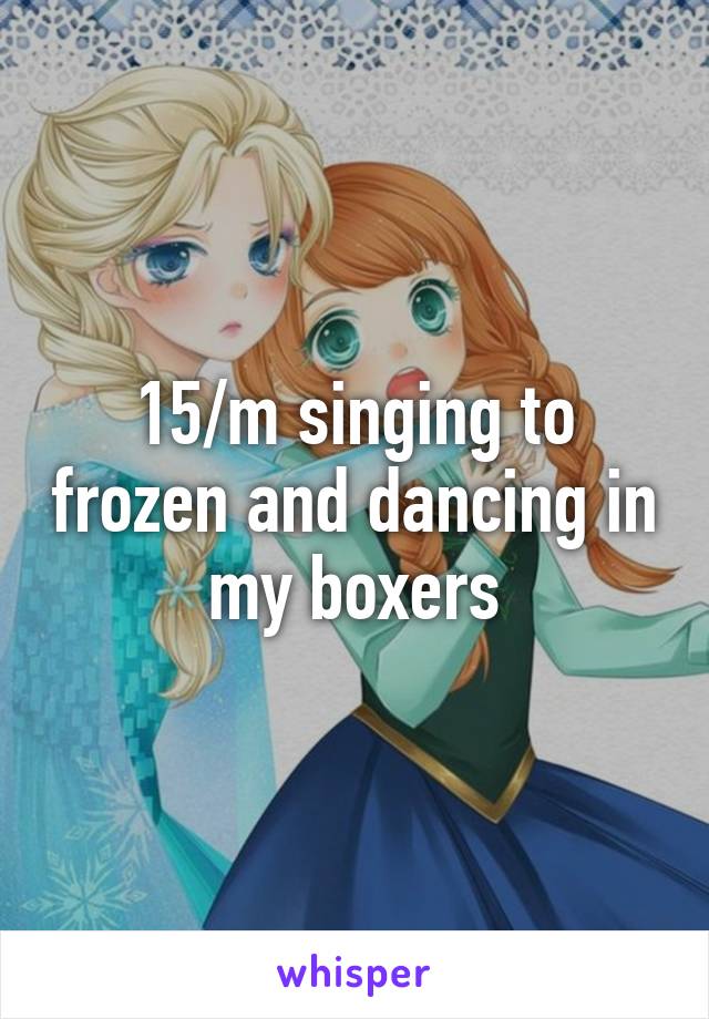 15/m singing to frozen and dancing in my boxers
