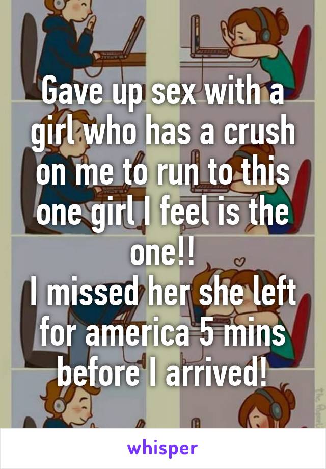 Gave up sex with a girl who has a crush on me to run to this one girl I feel is the one!!
I missed her she left for america 5 mins before I arrived!