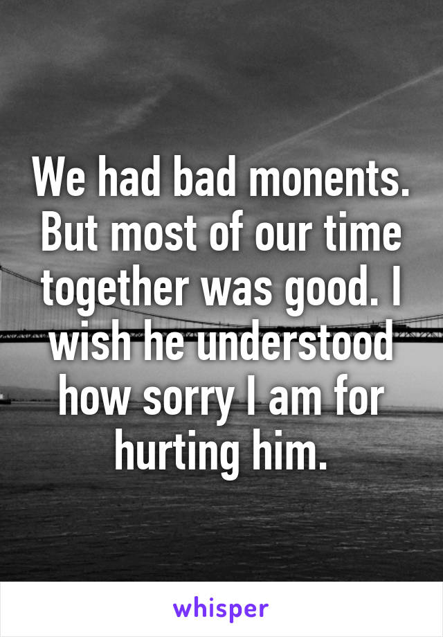 We had bad monents. But most of our time together was good. I wish he understood how sorry I am for hurting him.