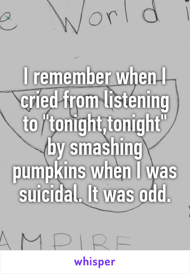 I remember when I cried from listening to "tonight,tonight" by smashing pumpkins when I was suicidal. It was odd.