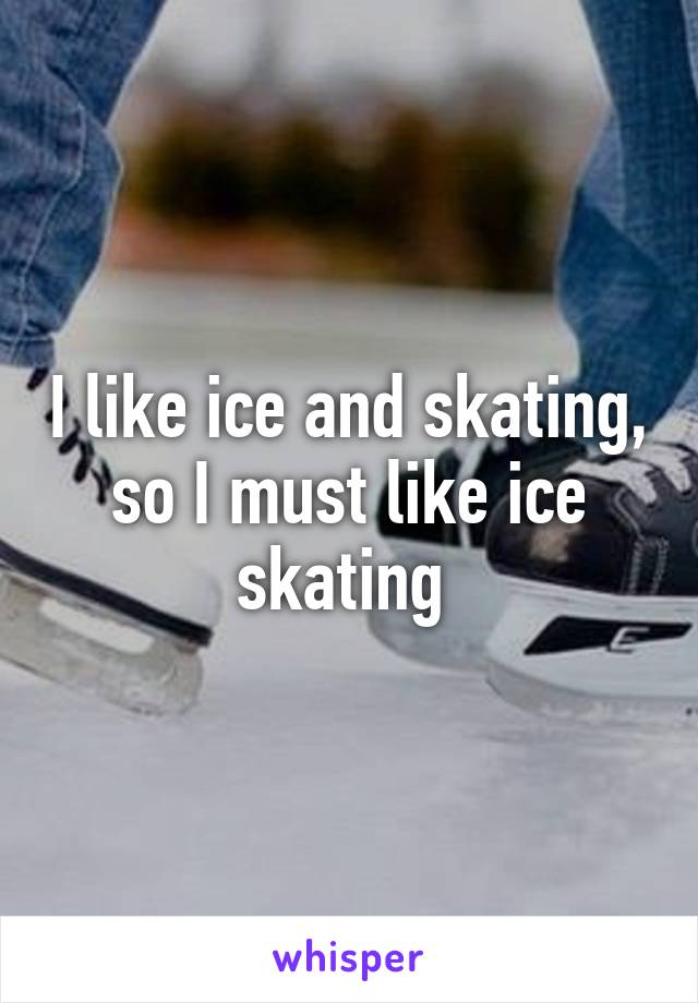 I like ice and skating, so I must like ice skating 