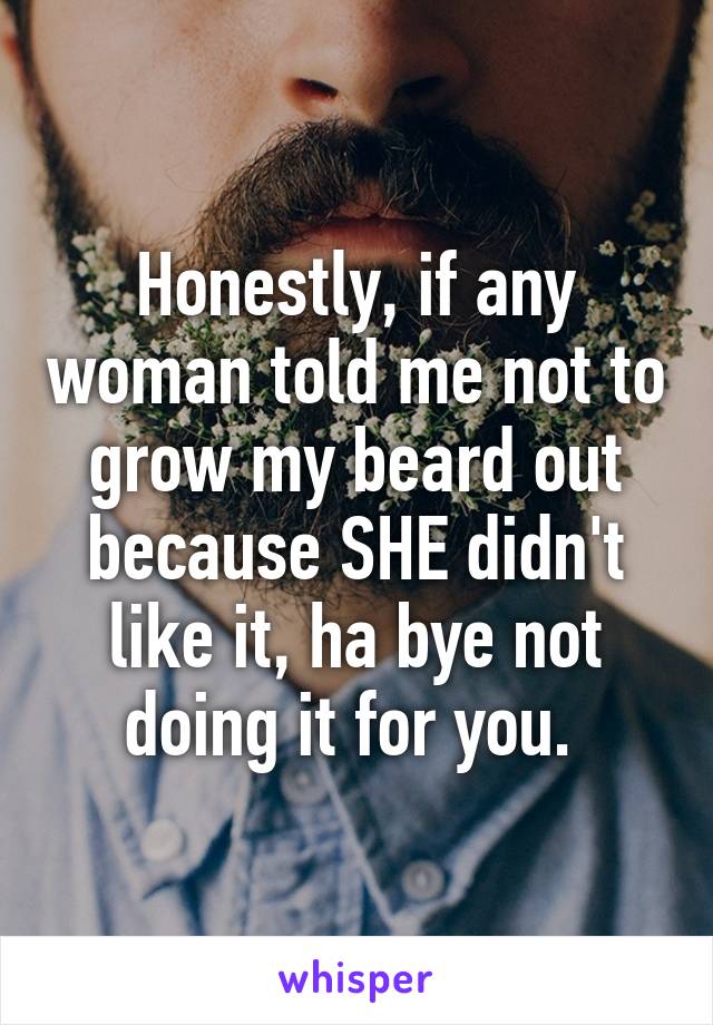 Honestly, if any woman told me not to grow my beard out because SHE didn't like it, ha bye not doing it for you. 