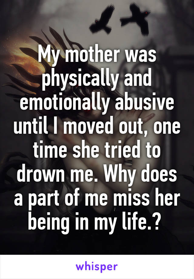 My mother was physically and emotionally abusive until I moved out, one time she tried to drown me. Why does a part of me miss her being in my life.? 