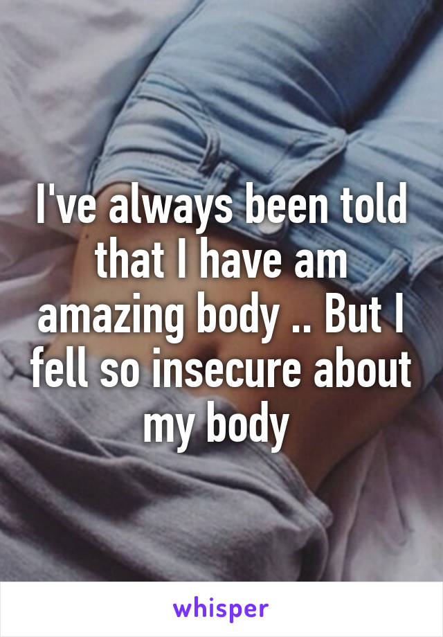 I've always been told that I have am amazing body .. But I fell so insecure about my body 