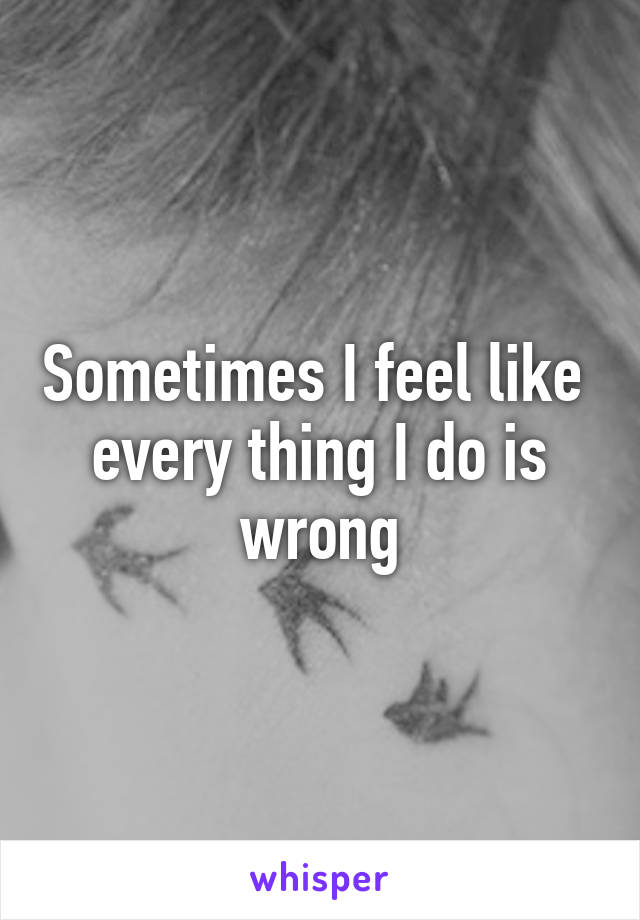 Sometimes I feel like  every thing I do is wrong