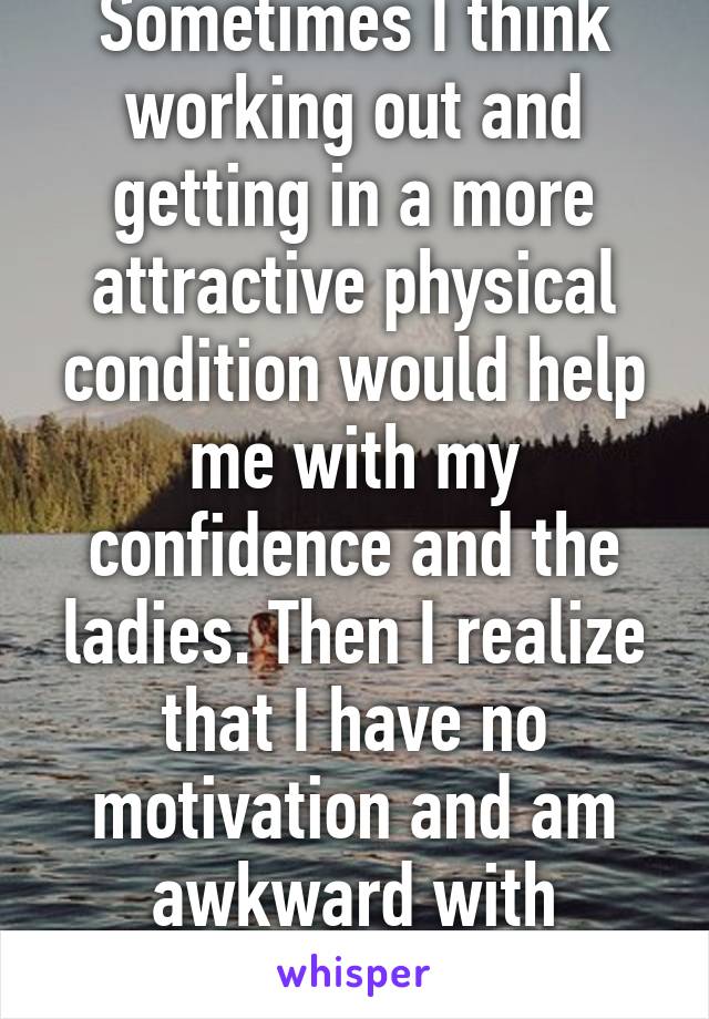 Sometimes I think working out and getting in a more attractive physical condition would help me with my confidence and the ladies. Then I realize that I have no motivation and am awkward with women.