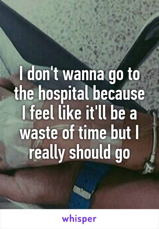 I don't wanna go to the hospital because I feel like it'll be a waste of time but I really should go