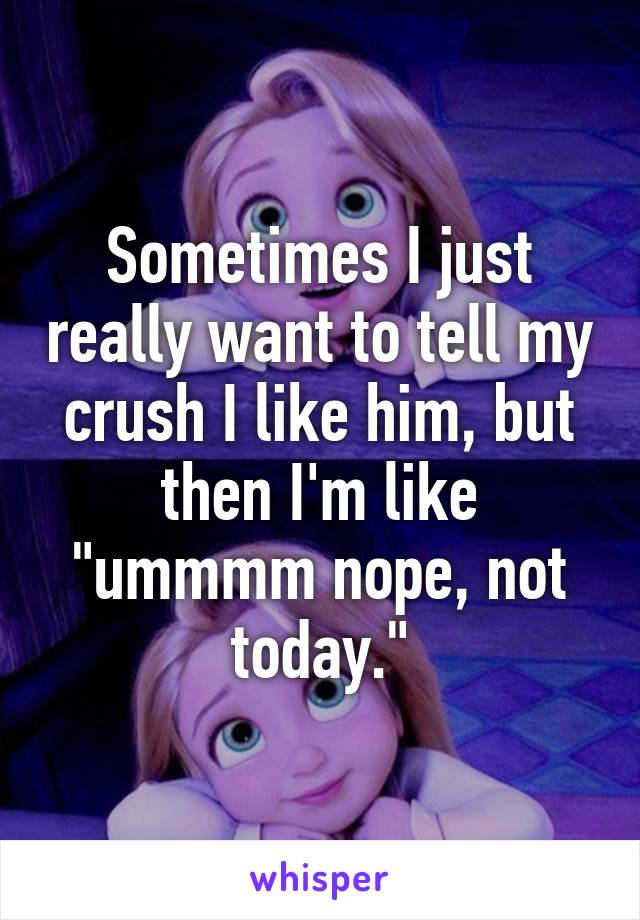 Sometimes I just really want to tell my crush I like him, but then I'm like "ummmm nope, not today."