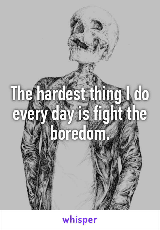The hardest thing I do every day is fight the boredom.
