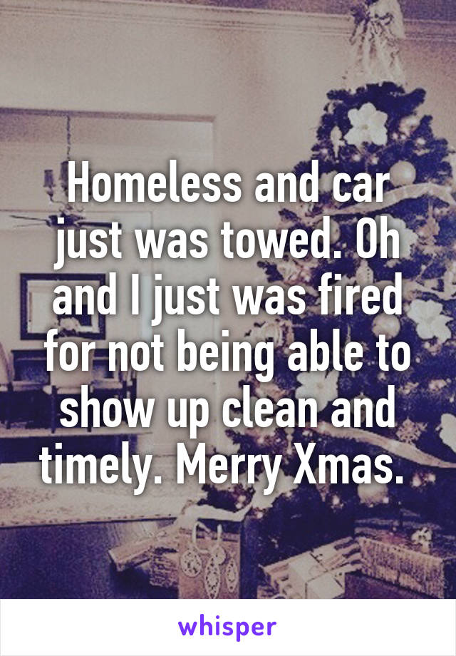 Homeless and car just was towed. Oh and I just was fired for not being able to show up clean and timely. Merry Xmas. 
