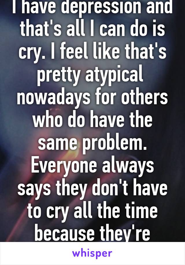 I have depression and that's all I can do is cry. I feel like that's pretty atypical  nowadays for others who do have the same problem. Everyone always says they don't have to cry all the time because they're depressed. 