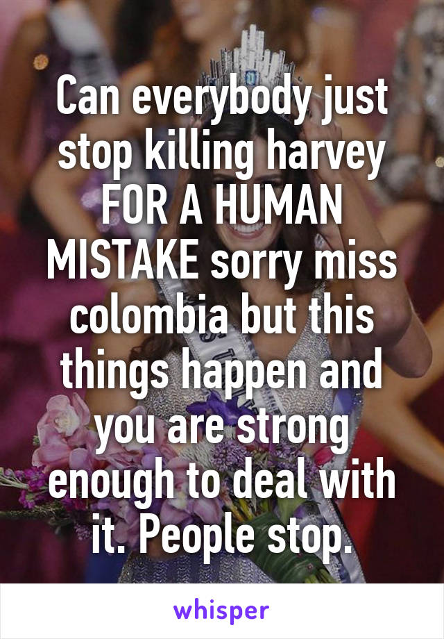 Can everybody just stop killing harvey FOR A HUMAN MISTAKE sorry miss colombia but this things happen and you are strong enough to deal with it. People stop.