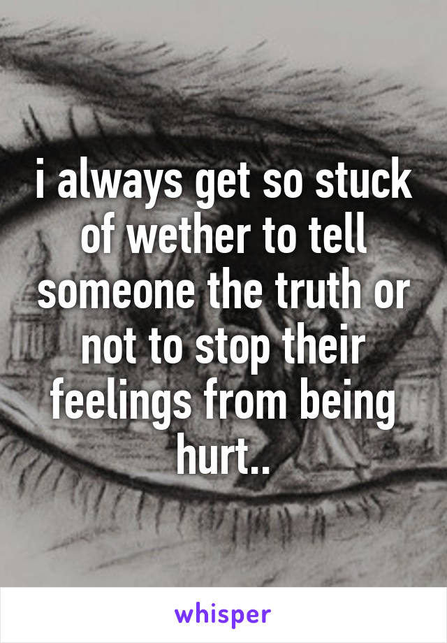 i always get so stuck of wether to tell someone the truth or not to stop their feelings from being hurt..