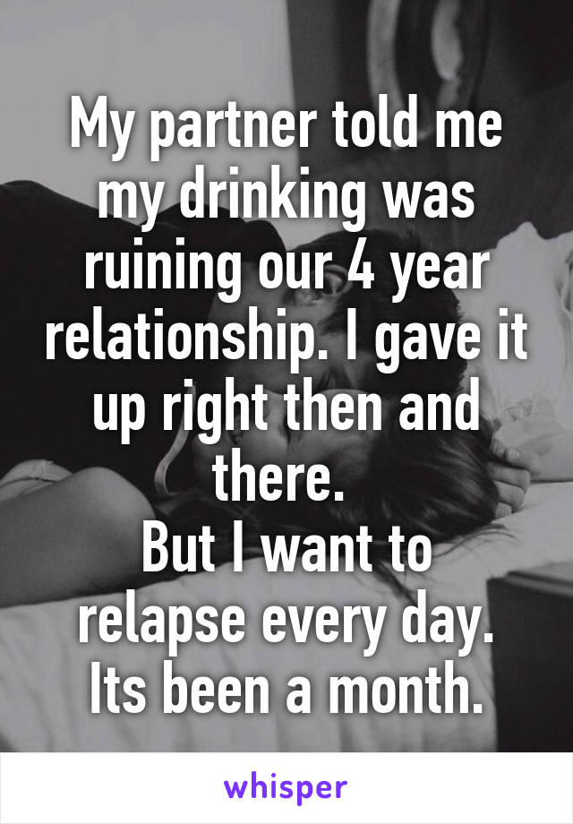 My partner told me my drinking was ruining our 4 year relationship. I gave it up right then and there. 
But I want to relapse every day.
Its been a month.