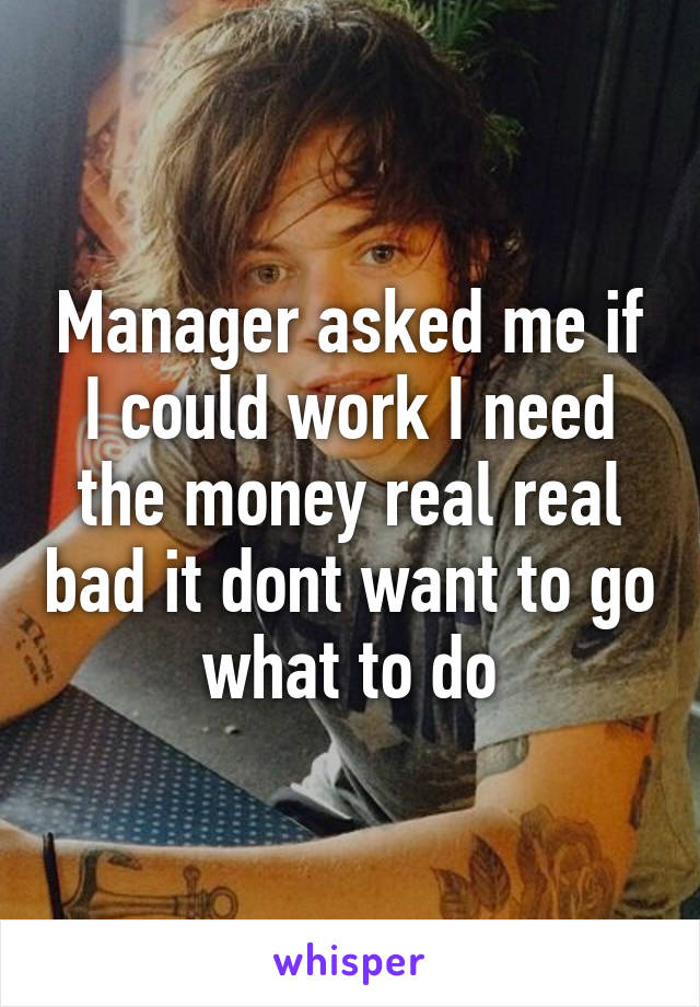 Manager asked me if I could work I need the money real real bad it dont want to go what to do