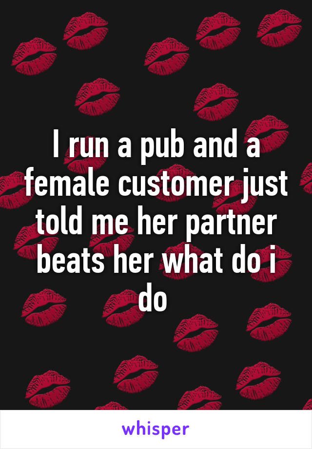 I run a pub and a female customer just told me her partner beats her what do i do 