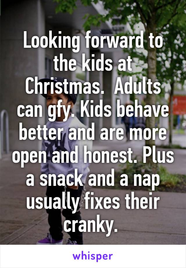 Looking forward to the kids at Christmas.  Adults can gfy. Kids behave better and are more open and honest. Plus a snack and a nap usually fixes their cranky. 