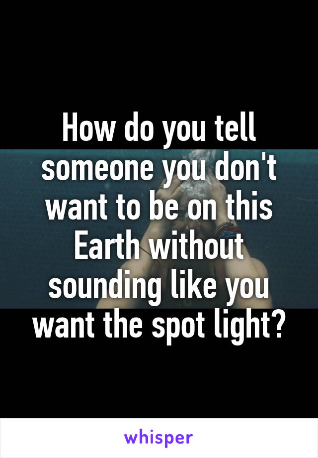 How do you tell someone you don't want to be on this Earth without sounding like you want the spot light?
