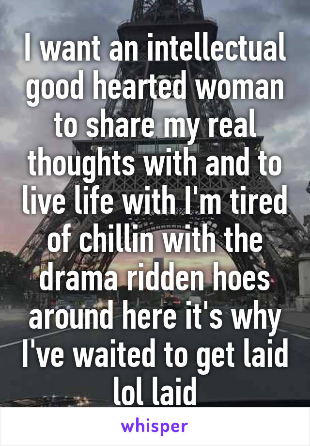 I want an intellectual good hearted woman to share my real thoughts with and to live life with I'm tired of chillin with the drama ridden hoes around here it's why I've waited to get laid lol laid