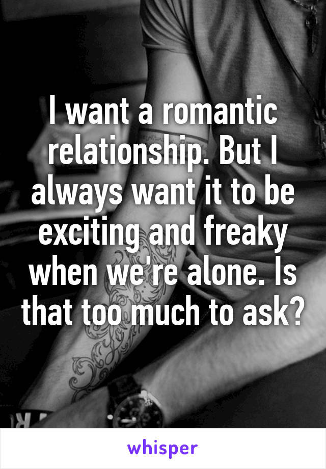 I want a romantic relationship. But I always want it to be exciting and freaky when we're alone. Is that too much to ask? 